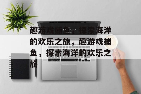 趣游戏捕鱼,探索海洋的欢乐之旅,趣游戏捕鱼,探索海洋的欢乐之旅 趣游戏捕鱼,探索海洋的欢乐之旅,趣游戏捕鱼,探索海洋的欢乐之旅