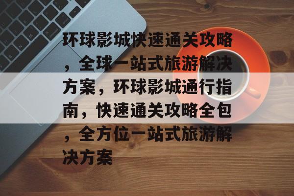 环球影城快速通关攻略,全球一站式旅游解决方案,环球影城通行指南,快速通关攻略全包,全方位一站式旅游解决方案 环球影城快速通关攻略,全球一站式旅游解决方案,环球影城通行指南,快速通关攻略全包,全方位一站式旅游解决方案