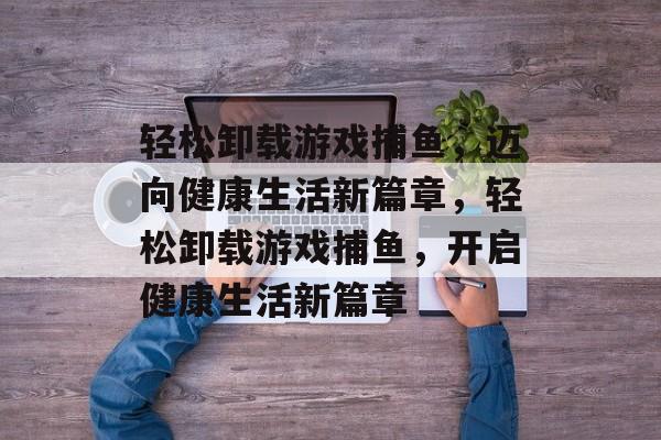 轻松卸载游戏捕鱼，迈向健康生活新篇章，轻松卸载游戏捕鱼，开启健康生活新篇章