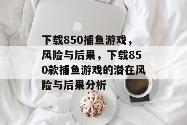 下载850捕鱼游戏,风险与后果,下载850款捕鱼游戏的潜在风险与后果分析 下载850捕鱼游戏,风险与后果,下载850款捕鱼游戏的潜在风险与后果分析