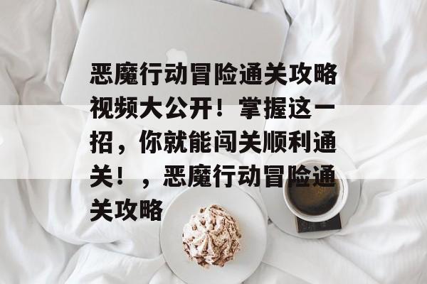 恶魔行动冒险通关攻略视频大公开！掌握这一招，你就能闯关顺利通关！，恶魔行动冒险通关攻略