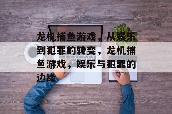 龙机捕鱼游戏，从娱乐到犯罪的转变，龙机捕鱼游戏，娱乐与犯罪的边缘