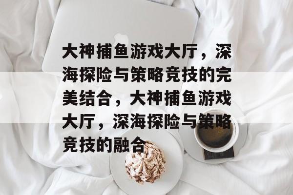 大神捕鱼游戏大厅，深海探险与策略竞技的完美结合，大神捕鱼游戏大厅，深海探险与策略竞技的融合
