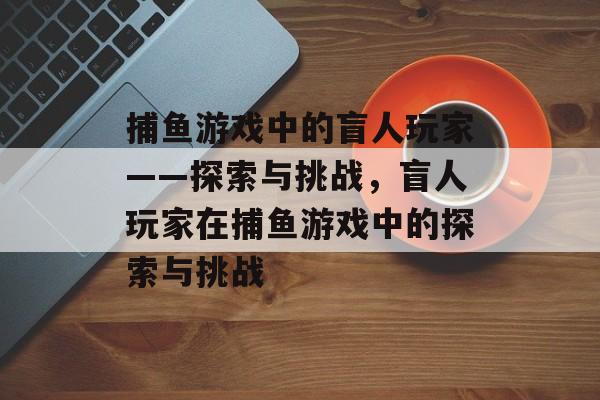 捕鱼游戏中的盲人玩家——探索与挑战,盲人玩家在捕鱼游戏中的探索与挑战 捕鱼游戏中的盲人玩家——探索与挑战,盲人玩家在捕鱼游戏中的探索与挑战