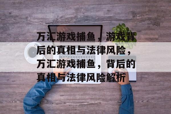 万汇游戏捕鱼,游戏背后的真相与法律风险,万汇游戏捕鱼,背后的真相与法律风险解析 万汇游戏捕鱼,游戏背后的真相与法律风险,万汇游戏捕鱼,背后的真相与法律风险解析