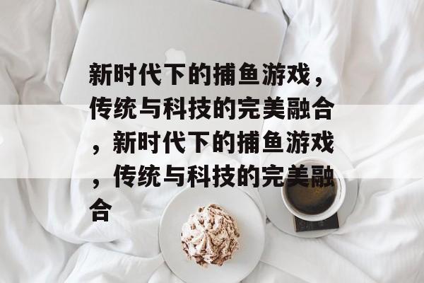 新时代下的捕鱼游戏,传统与科技的完美融合,新时代下的捕鱼游戏,传统与科技的完美融合 新时代下的捕鱼游戏,传统与科技的完美融合,新时代下的捕鱼游戏,传统与科技的完美融合