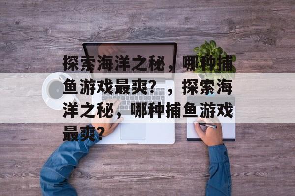 探索海洋之秘,哪种捕鱼游戏最爽?,探索海洋之秘,哪种捕鱼游戏最爽? 探索海洋之秘,哪种捕鱼游戏最爽?,探索海洋之秘,哪种捕鱼游戏最爽?