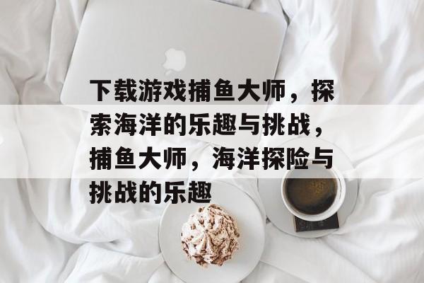 下载游戏捕鱼大师,探索海洋的乐趣与挑战,捕鱼大师,海洋探险与挑战的乐趣 下载游戏捕鱼大师,探索海洋的乐趣与挑战,捕鱼大师,海洋探险与挑战的乐趣