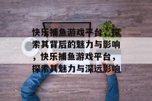 快乐捕鱼游戏平台,探索其背后的魅力与影响,快乐捕鱼游戏平台,探索其魅力与深远影响 快乐捕鱼游戏平台,探索其背后的魅力与影响,快乐捕鱼游戏平台,探索其魅力与深远影响