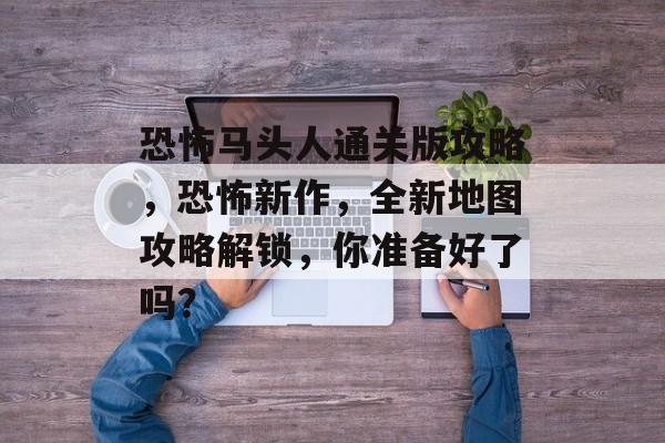 恐怖马头人通关版攻略，恐怖新作，全新地图攻略解锁，你准备好了吗？