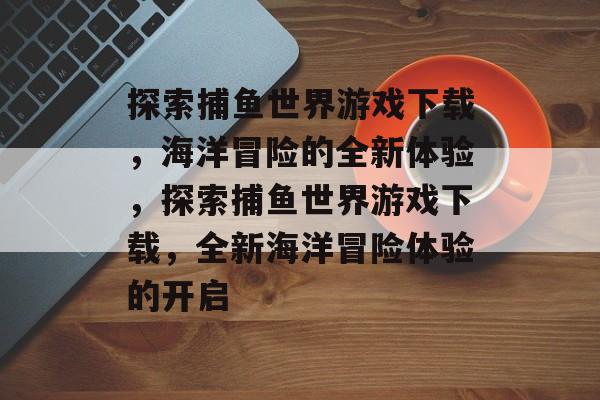 探索捕鱼世界游戏下载,海洋冒险的全新体验,探索捕鱼世界游戏下载,全新海洋冒险体验的开启 探索捕鱼世界游戏下载,海洋冒险的全新体验,探索捕鱼世界游戏下载,全新海洋冒险体验的开启