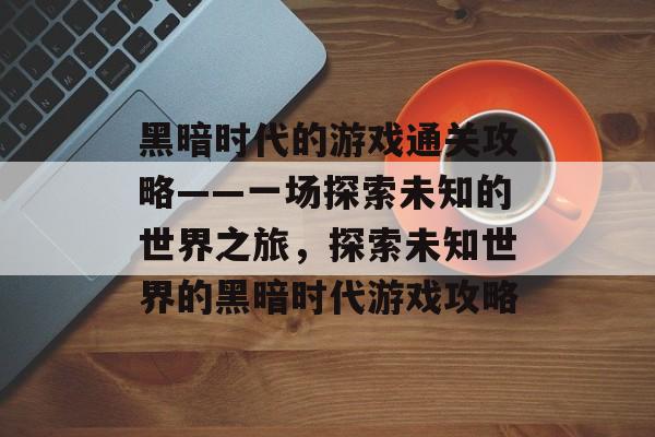 黑暗时代的游戏通关攻略——一场探索未知的世界之旅,探索未知世界的黑暗时代游戏攻略 黑暗时代的游戏通关攻略——一场探索未知的世界之旅,探索未知世界的黑暗时代游戏攻略