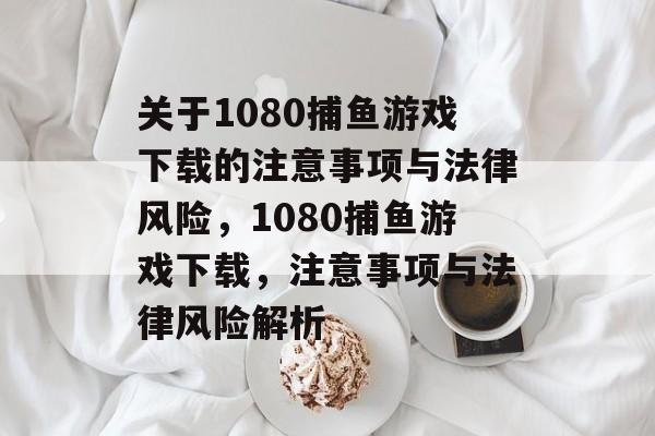 关于1080捕鱼游戏下载的注意事项与法律风险，1080捕鱼游戏下载，注意事项与法律风险解析