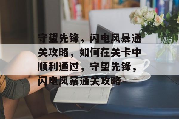 守望先锋,闪电风暴通关攻略,如何在关卡中顺利通过,守望先锋,闪电风暴通关攻略 守望先锋,闪电风暴通关攻略,如何在关卡中顺利通过,守望先锋,闪电风暴通关攻略