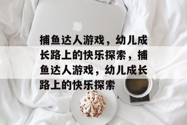 捕鱼达人游戏,幼儿成长路上的快乐探索,捕鱼达人游戏,幼儿成长路上的快乐探索 捕鱼达人游戏,幼儿成长路上的快乐探索,捕鱼达人游戏,幼儿成长路上的快乐探索