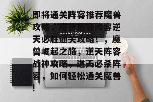 即将通关阵容推荐魔兽攻略,魔兽最强阵容逆天必胜通关攻略!,魔兽崛起之路,逆天阵容战神攻略,逆天必杀阵容,如何轻松通关魔兽! 即将通关阵容推荐魔兽攻略,魔兽最强阵容逆天必胜通关攻略!,魔兽崛起之路,逆天阵容战神攻略,逆天必杀阵容,如何轻松通关魔兽!