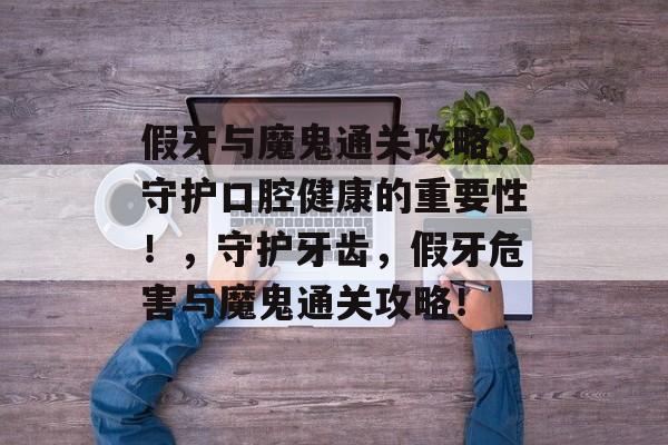 假牙与魔鬼通关攻略,守护口腔健康的重要性!,守护牙齿,假牙危害与魔鬼通关攻略! 假牙与魔鬼通关攻略,守护口腔健康的重要性!,守护牙齿,假牙危害与魔鬼通关攻略!