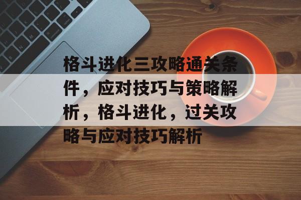 格斗进化三攻略通关条件,应对技巧与策略解析,格斗进化,过关攻略与应对技巧解析 格斗进化三攻略通关条件,应对技巧与策略解析,格斗进化,过关攻略与应对技巧解析