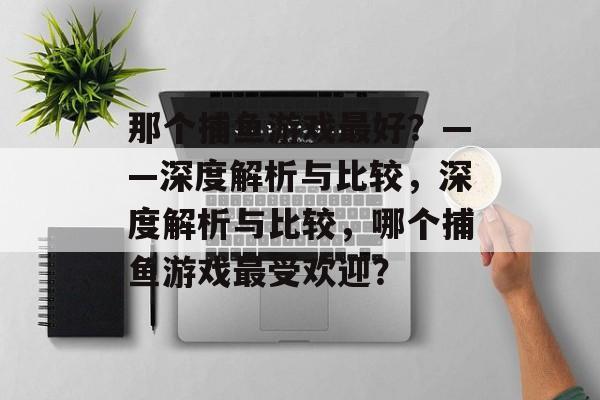 那个捕鱼游戏最好?——深度解析与比较,深度解析与比较,哪个捕鱼游戏最受欢迎? 那个捕鱼游戏最好?——深度解析与比较,深度解析与比较,哪个捕鱼游戏最受欢迎?