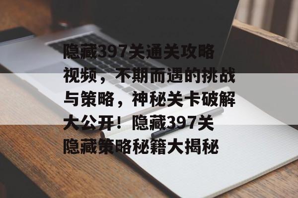 隐藏397关通关攻略视频，不期而遇的挑战与策略，神秘关卡破解大公开！隐藏397关隐藏策略秘籍大揭秘