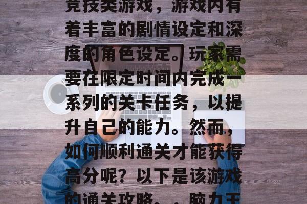 脑力王者是一款由阿里云研发的多人在线策略竞技类游戏,游戏内有着丰富的剧情设定和深度的角色设定。玩家需要在限定时间内完成一系列的关卡任务,以提升自己的能力。然而,如何顺利通关才能获得高分呢?以下是该游戏的通关攻略。,脑力王高手,攻略分享,快速通关高分秘籍! 脑力王者是一款由阿里云研发的多人在线策略竞技类游戏,游戏内有着丰富的剧情设定和深度的角色设定。玩家需要在限定时间内完成一系列的关卡任务,以提升自己的能力。然而,如何顺利通关才能获得高分呢?以下是该游戏的通关攻略。,脑力王高手,攻略分享,快速通关高分秘籍!