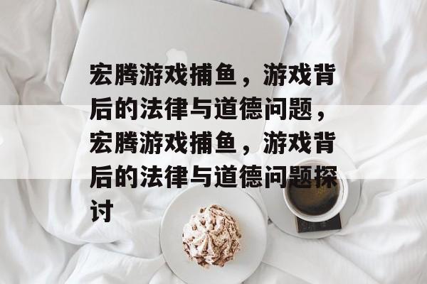 宏腾游戏捕鱼,游戏背后的法律与道德问题,宏腾游戏捕鱼,游戏背后的法律与道德问题探讨 宏腾游戏捕鱼,游戏背后的法律与道德问题,宏腾游戏捕鱼,游戏背后的法律与道德问题探讨