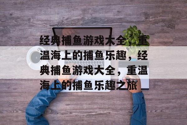 经典捕鱼游戏大全,重温海上的捕鱼乐趣,经典捕鱼游戏大全,重温海上的捕鱼乐趣之旅 经典捕鱼游戏大全,重温海上的捕鱼乐趣,经典捕鱼游戏大全,重温海上的捕鱼乐趣之旅