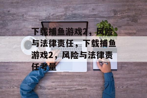 下载捕鱼游戏2,风险与法律责任,下载捕鱼游戏2,风险与法律责任考量 下载捕鱼游戏2,风险与法律责任,下载捕鱼游戏2,风险与法律责任考量