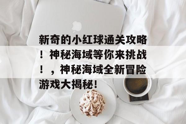 新奇的小红球通关攻略！神秘海域等你来挑战！，神秘海域全新冒险游戏大揭秘！
