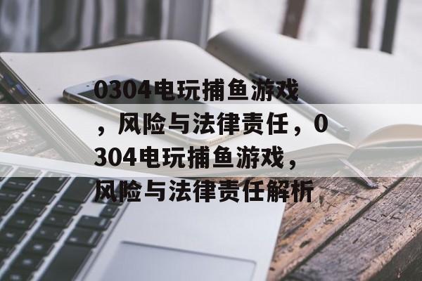 0304电玩捕鱼游戏，风险与法律责任，0304电玩捕鱼游戏，风险与法律责任解析