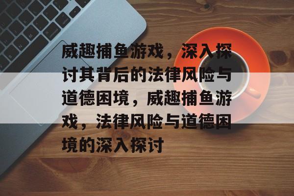 威趣捕鱼游戏，深入探讨其背后的法律风险与道德困境，威趣捕鱼游戏，法律风险与道德困境的深入探讨