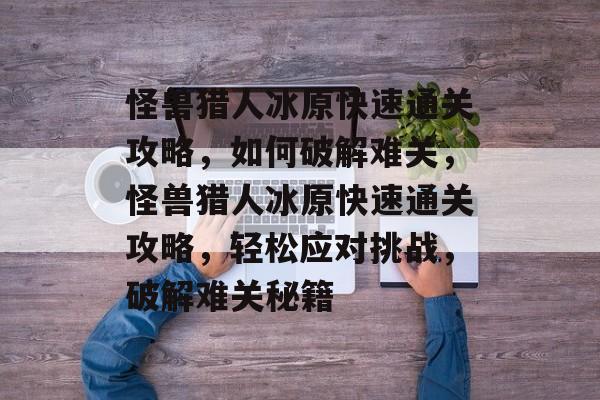 怪兽猎人冰原快速通关攻略,如何破解难关,怪兽猎人冰原快速通关攻略,轻松应对挑战,破解难关秘籍 怪兽猎人冰原快速通关攻略,如何破解难关,怪兽猎人冰原快速通关攻略,轻松应对挑战,破解难关秘籍