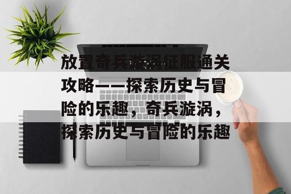 放置奇兵漩涡征服通关攻略——探索历史与冒险的乐趣,奇兵漩涡,探索历史与冒险的乐趣 放置奇兵漩涡征服通关攻略——探索历史与冒险的乐趣,奇兵漩涡,探索历史与冒险的乐趣