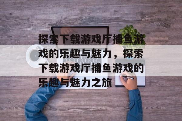 探索下载游戏厅捕鱼游戏的乐趣与魅力,探索下载游戏厅捕鱼游戏的乐趣与魅力之旅 探索下载游戏厅捕鱼游戏的乐趣与魅力,探索下载游戏厅捕鱼游戏的乐趣与魅力之旅