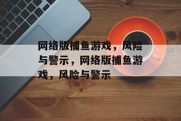 网络版捕鱼游戏,风险与警示,网络版捕鱼游戏,风险与警示 网络版捕鱼游戏,风险与警示,网络版捕鱼游戏,风险与警示