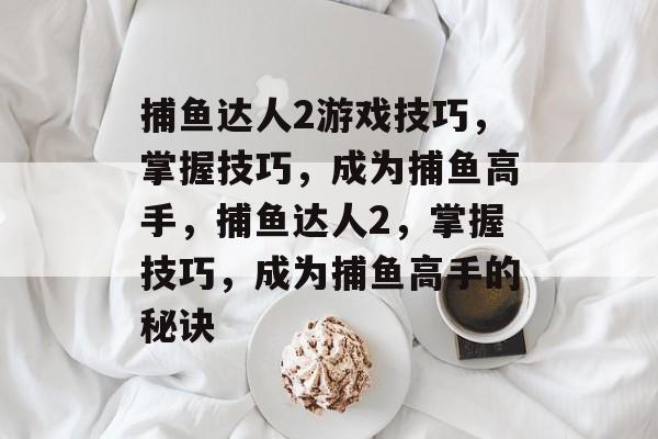 捕鱼达人2游戏技巧,掌握技巧,成为捕鱼高手,捕鱼达人2,掌握技巧,成为捕鱼高手的秘诀 捕鱼达人2游戏技巧,掌握技巧,成为捕鱼高手,捕鱼达人2,掌握技巧,成为捕鱼高手的秘诀