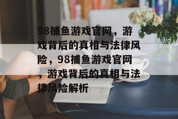 98捕鱼游戏官网,游戏背后的真相与法律风险,98捕鱼游戏官网,游戏背后的真相与法律风险解析 98捕鱼游戏官网,游戏背后的真相与法律风险,98捕鱼游戏官网,游戏背后的真相与法律风险解析
