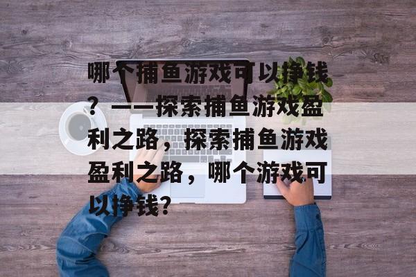 哪个捕鱼游戏可以挣钱？——探索捕鱼游戏盈利之路，探索捕鱼游戏盈利之路，哪个游戏可以挣钱？