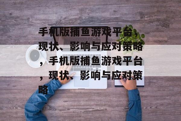 手机版捕鱼游戏平台，现状、影响与应对策略，手机版捕鱼游戏平台，现状、影响与应对策略