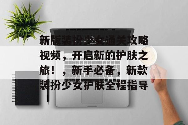 新版装扮少女通关攻略视频，开启新的护肤之旅！，新手必备，新款装扮少女护肤全程指导