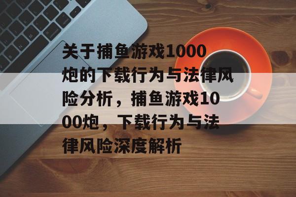 关于捕鱼游戏1000炮的下载行为与法律风险分析,捕鱼游戏1000炮,下载行为与法律风险深度解析 关于捕鱼游戏1000炮的下载行为与法律风险分析,捕鱼游戏1000炮,下载行为与法律风险深度解析