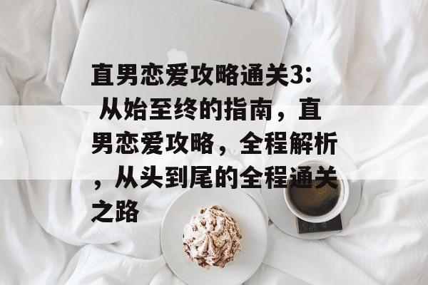 直男恋爱攻略通关3: 从始至终的指南，直男恋爱攻略，全程解析，从头到尾的全程通关之路