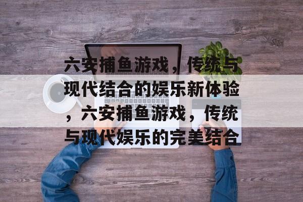 六安捕鱼游戏,传统与现代结合的娱乐新体验,六安捕鱼游戏,传统与现代娱乐的完美结合 六安捕鱼游戏,传统与现代结合的娱乐新体验,六安捕鱼游戏,传统与现代娱乐的完美结合