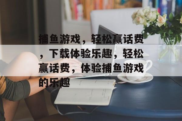 捕鱼游戏,轻松赢话费,下载体验乐趣,轻松赢话费,体验捕鱼游戏的乐趣 捕鱼游戏,轻松赢话费,下载体验乐趣,轻松赢话费,体验捕鱼游戏的乐趣