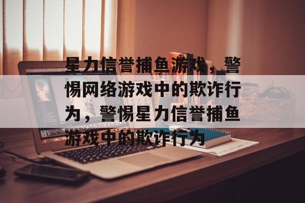 星力信誉捕鱼游戏,警惕网络游戏中的欺诈行为,警惕星力信誉捕鱼游戏中的欺诈行为 星力信誉捕鱼游戏,警惕网络游戏中的欺诈行为,警惕星力信誉捕鱼游戏中的欺诈行为
