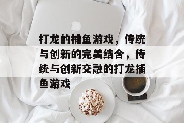 打龙的捕鱼游戏,传统与创新的完美结合,传统与创新交融的打龙捕鱼游戏 打龙的捕鱼游戏,传统与创新的完美结合,传统与创新交融的打龙捕鱼游戏