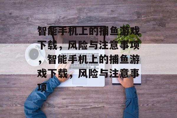 智能手机上的捕鱼游戏下载，风险与注意事项，智能手机上的捕鱼游戏下载，风险与注意事项