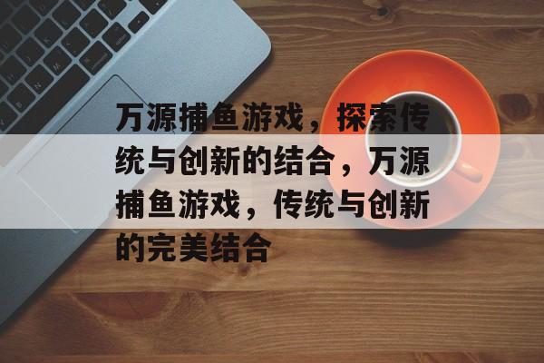 万源捕鱼游戏,探索传统与创新的结合,万源捕鱼游戏,传统与创新的完美结合 万源捕鱼游戏,探索传统与创新的结合,万源捕鱼游戏,传统与创新的完美结合