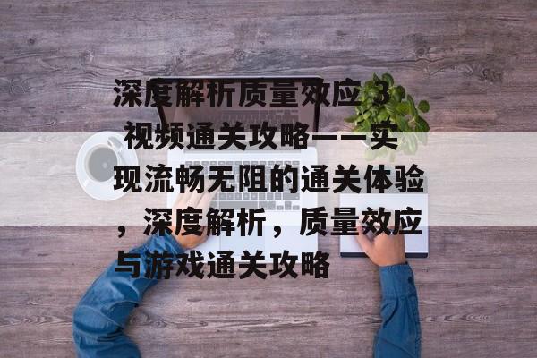 深度解析质量效应 3 视频通关攻略——实现流畅无阻的通关体验,深度解析,质量效应与游戏通关攻略 深度解析质量效应 3 视频通关攻略——实现流畅无阻的通关体验,深度解析,质量效应与游戏通关攻略