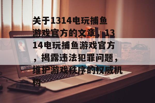 关于1314电玩捕鱼游戏官方的文章，1314电玩捕鱼游戏官方，揭露违法犯罪问题，维护游戏秩序的权威机构